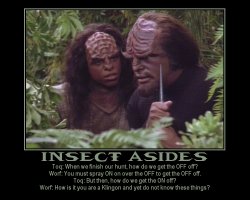 Insect Asides --- Toq: When we finish our hunt, how do we get the OFF off?  Worf: You must spray ON on over the OFF to get the OFF off.  Toq: But then, how do we get the ON off?  Worf: How is it you are a Klingon and yet do not know these things?