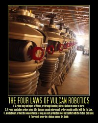 The Four Laws of Vulcan Robotics --- 1. A robot may not injure a Vulcan, or through inaction, allow a Vulcan to come to harm.  2. A robot must obey orders given it by Vulcans except where such orders would conflict with the 1st law.  3. A robot must protect its own existence as long as such protection does not conflict with the 1st or 2nd laws.  4. There will never be a Vulcan named Dr. Smith.